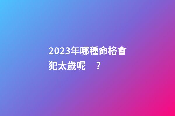 2023年哪種命格會犯太歲呢？